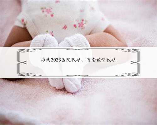 海南2023医院代孕，海南最新代孕
