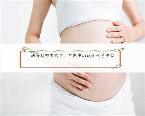 汕头到哪里代孕，广东中山试管代孕中心