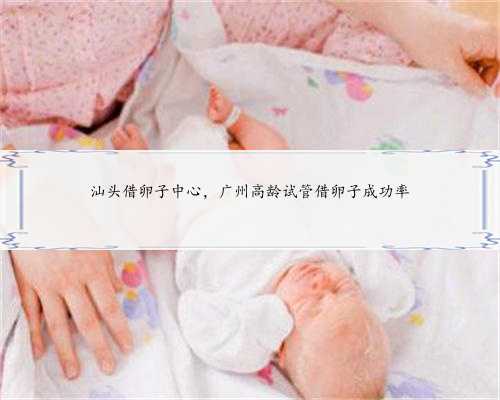 汕头借卵子中心，广州高龄试管借卵子成功率
