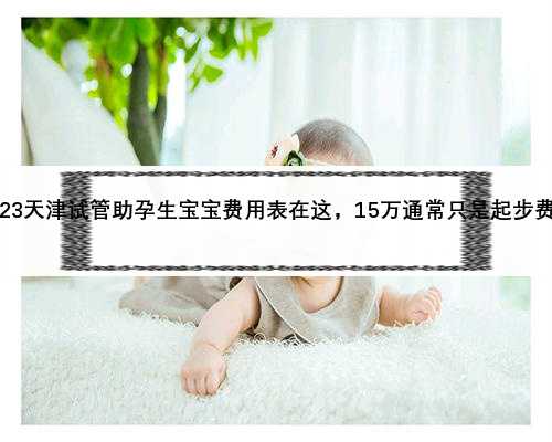 2023天津试管助孕生宝宝费用表在这，15万通常只是起步费用