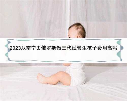 2023从南宁去俄罗斯做三代试管生孩子费用高吗
